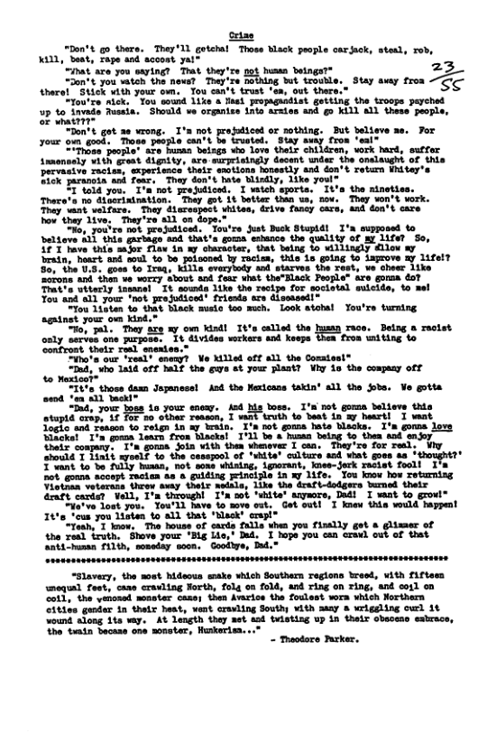 [ “hon’t g0 there. TheyT1 getcht Those ack paople cariak, stexd, rob, Kill, beat, rape and accost yai™ o it sre you saying? Tt they Ciontt you watoh e ot Toy  Aherel SHick ¥1th 7our o, Tou can’t trust ‘e, out there < “tou’ce nlck, ’Toy amind 1ike  Tael propaguidist gatting the troops peyched  p to invads Fussia. Should ve organise ints arsies ard g0 Kill A1L these people, oF whattir  30 vrong. I’n not projodiced or nothing. But believe . Mot pepls ’t bt ” Say iy rron “mt® = hunas beings who Love their children, vork hard, suffar  T 1o dtperintration. Thay gt it botter than ua, nov. They vor Trey waat velfure, They daroapoct uhiten, drive fancy cars, 4nd doutt care how they 1ive, They’e a1l on dope. o, 7ouire not rojudiced. Tou’re Just Duck Stupidi I Deltave A1l this gartage and that’s goma eshance the quility of ay life? So, -  race. Being a rectst ‘tron wmtting to  Tinote our lrel” Gt Ve Miled off i1 the Commioals  “Dnd, who 1a1d off Palf the Ews at your plant? Viy i the compay off %o Mextoot  "It those damn Jopancsel Asd the Nexicass takin’ all the obs. Ve gotta send *an 821 tmekl  “Dud, your boss 1o your snoxy. Aod s boss. I’s mot gomaa believe this otuptd orap, Af for o othar reasen, 1 Rt truth fo beat in &y heart Toeko and rencen o retn in sy wevin, Tin not gouma hats Nacks. I’s gomme love Mlkcks! I’n gona learn fron Hlacks! I’L b a humn being to thea and snjoy Uhaix conpany. T’a gomma Soin with then vhenover I can. They’re for real: Wy should T Tiait  Tvant o bo  Citiee genter in thetr heat, vent cravling Southy vith sy & wriggling owl 1t wound slong 1ta vay. A% length they net asd tuisting up in their obsosao esbrace, the tiatn Secase one sonoter, Hunkortea...”  - Thoodoro Purker. 